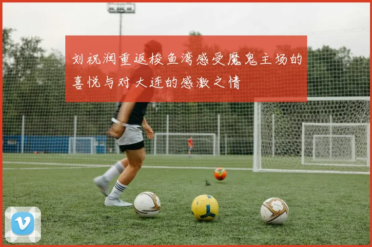 刘祝润重返梭鱼湾感受魔鬼主场的喜悦与对大连的感激之情
