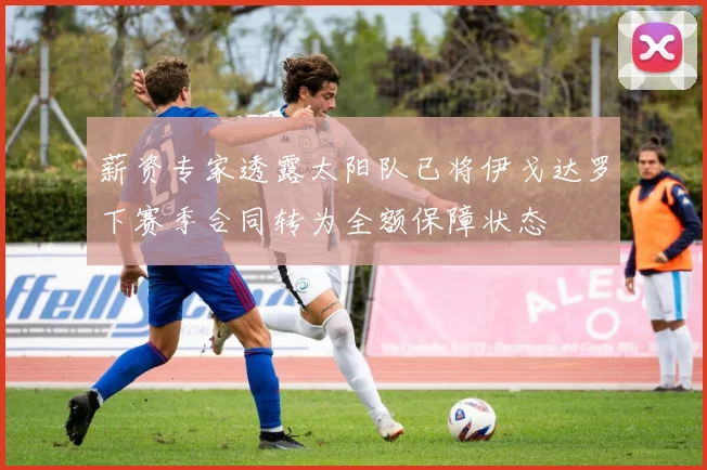 薪资专家透露太阳队已将伊戈达罗下赛季合同转为全额保障状态